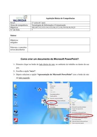 Aquisição Básica de Competências
Nível:
Áreas de competência
Objetivos
N.º da ficha

2.º ciclo (6.º ano)
Tecnologias de Informação e Comunicação
103,107,112,113,114,115,116,117,118,119/10,18,19,23
7

Síntese
Objetivos
atingidos
Palavras e conceitos
novos descobertos

Como criar um documento do Microsoft PowerPoint?
1- Primeiro clique no botão do lado direito do rato, no ambiente de trabalho ou dentro da sua
pen.
2- Escolha a opção “novo”.
3- Depois selecione a opção “Apresentação do Microsoft PowerPoint” com o botão do rato
do lado esquerdo.

1

2

1

3

 