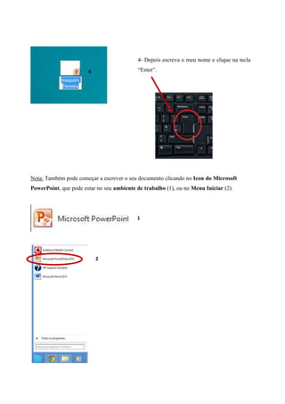 4- Depois escreva o meu nome e clique na tecla
“Enter”.

4

Nota: Também pode começar a escrever o seu documento clicando no Icon do Microsoft
PowerPoint, que pode estar no seu ambiente de trabalho (1), ou no Menu Iniciar (2).

1

2

 