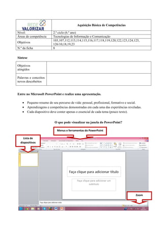Aquisição Básica de Competências
Nível:
Áreas de competência
Objetivos
N.º da ficha

2.º ciclo (6.º ano)
Tecnologias de Informação e Comunicação
103,107,112,113,114,115,116,117,118,119,120,122,123,124,125,
126/10,18,19,23
8

Síntese
Objetivos
atingidos
Palavras e conceitos
novos descobertos

Entre no Microsoft PowerPoint e realize uma apresentação.
• Pequeno resumo do seu percurso de vida: pessoal, profissional, formativo e social.
• Aprendizagens e competências demonstradas em cada uma das experiências reveladas.
• Cada diapositivo deve conter apenas o essencial de cada tema (pouco texto).
O que pode visualizar na janela do PowerPoint?
Menus e ferramentas do PowerPoint
Lista de
diapositivos

Zoom

 