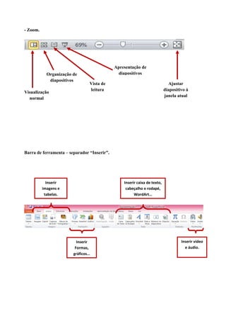 - Zoom.

Organização de
diapositivos
Visualização
normal

Apresentação de
diapositivos
Vista de
leitura

Ajustar
diapositivo à
janela atual

Barra de ferramenta – separador “Inserir”.

Inserir
imagens e
tabelas.

Inserir caixa de texto,
cabeçalho e rodapé,
WordArt…

Inserir
Formas,
gráficos…

Inserir vídeo
e áudio.

 