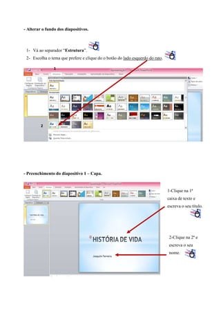 - Alterar o fundo dos diapositivos.

1- Vá ao separador “Estrutura”.
2- Escolha o tema que prefere e clique do o botão do lado esquerdo do rato.
1

2

- Preenchimento do diapositivo 1 – Capa.

1-Clique na 1ª
caixa de texto e
escreva o seu título.

2-Clique na 2ª e
escreva o seu
nome.

 