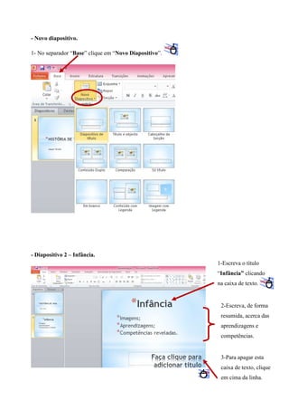 - Novo diapositivo.
1- No separador “Base” clique em “Novo Diapositivo”.

- Diapositivo 2 – Infância.
1-Escreva o título
“Infância” clicando
na caixa de texto.

2-Escreva, de forma
resumida, acerca das
aprendizagens e
competências.

3-Para apagar esta
caixa de texto, clique
em cima da linha.

 