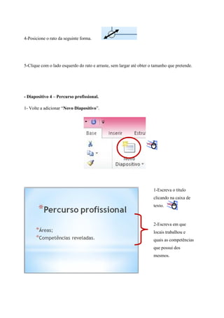 4-Posicione o rato da seguinte forma.

5-Clique com o lado esquerdo do rato e arraste, sem largar até obter o tamanho que pretende.

- Diapositivo 4 – Percurso profissional.
1- Volte a adicionar “Novo Diapositivo”.

1-Escreva o título
clicando na caixa de
texto.

2-Escreva em que
locais trabalhou e
quais as competências
que possui dos
mesmos.

 
