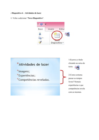 - Diapositivo 6 – Atividades de lazer
1- Volte a adicionar “Novo Diapositivo”.

1-Escreva o título
clicando na caixa de
texto.

2-Como costuma
passar os tempos
livres? Nomeie
experiências e que
competências revela
com as mesmas.

 