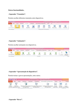 Outras funcionalidades.
- Separador “Transições”.
Permite escolher diferentes transições entre diapositivos.

- Separador “Animações”.
Permite escolher animações nos diapositivos.

- Separador “Apresentação de diapositivos”.
Permite treinar e gravar apresentações, entre outros.

- Separador “Rever”.

 