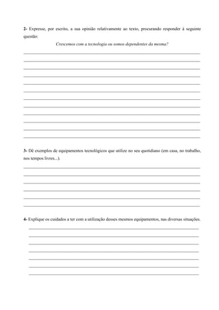 2- Expresse, por escrito, a sua opinião relativamente ao texto, procurando responder à seguinte
questão:
Crescemos com a tecnologia ou somos dependentes da mesma?
________________________________________________________________________________
________________________________________________________________________________
________________________________________________________________________________
________________________________________________________________________________
________________________________________________________________________________
________________________________________________________________________________
________________________________________________________________________________
________________________________________________________________________________
________________________________________________________________________________
________________________________________________________________________________
________________________________________________________________________________
________________________________________________________________________________

3- Dê exemplos de equipamentos tecnológicos que utilize no seu quotidiano (em casa, no trabalho,
nos tempos livres...).
________________________________________________________________________________
________________________________________________________________________________
________________________________________________________________________________
________________________________________________________________________________
________________________________________________________________________________
________________________________________________________________________________

4- Explique os cuidados a ter com a utilização desses mesmos equipamentos, nas diversas situações.
_____________________________________________________________________________
_____________________________________________________________________________
_____________________________________________________________________________
_____________________________________________________________________________
_____________________________________________________________________________
_____________________________________________________________________________
_____________________________________________________________________________

 