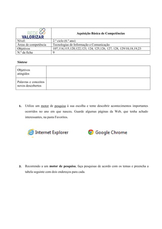 Aquisição Básica de Competências
Nível:
Áreas de competência
Objetivos
N.º da ficha

2.º ciclo (6.º ano)
Tecnologias de Informação e Comunicação
107,114,115,120,122,123, 124, 125,126, 127, 128, 129/10,18,19,23
9

Síntese
Objetivos
atingidos
Palavras e conceitos
novos descobertos

1.

Utilize um motor de pesquisa à sua escolha e tente descobrir acontecimentos importantes
ocorridos no ano em que nasceu. Guarde algumas páginas da Web, que tenha achado
interessantes, na pasta Favoritos.

2.

Recorrendo a um motor de pesquisa, faça pesquisas de acordo com os temas e preencha a
tabela seguinte com dois endereços para cada.

 