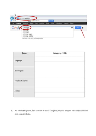 1

3

2

Temas

Endereços (URL)

Emprego

Instituições

Futebol/Receitas

Jornais

3.

No Internet Explorer, abra o motor de busca Google e pesquise imagens e textos relacionados
com a sua profissão.

 