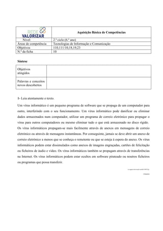 Aquisição Básica de Competências
Nível:
Áreas de competência
Objetivos
N.º da ficha

2.º ciclo (6.º ano)
Tecnologias de Informação e Comunicação
110,111/10,18,19,23
10

Síntese
Objetivos
atingidos
Palavras e conceitos
novos descobertos

1- Leia atentamente o texto.
Um vírus informático é um pequeno programa de software que se propaga de um computador para
outro, interferindo com o seu funcionamento. Um vírus informático pode danificar ou eliminar
dados armazenados num computador, utilizar um programa de correio eletrónico para propagar o
vírus para outros computadores ou mesmo eliminar tudo o que está armazenado no disco rígido.
Os vírus informáticos propagam-se mais facilmente através de anexos em mensagens de correio
eletrónico ou através de mensagens instantâneas. Por conseguinte, jamais se deve abrir um anexo de
correio eletrónico a menos que se conheça o remetente ou que se esteja à espera do anexo. Os vírus
informáticos podem estar dissimulados como anexos de imagens engraçadas, cartões de felicitação
ou ficheiros de áudio e vídeo. Os vírus informáticos também se propagam através de transferências
na Internet. Os vírus informáticos podem estar ocultos em software pirateado ou noutros ficheiros
ou programas que possa transferir.
in support.microsoft.com/kb/129972/pt
(Adaptado)

 