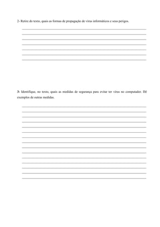 2- Retire do texto, quais as formas de propagação de vírus informáticos e seus perigos.
____________________________________________________________________________________
____________________________________________________________________________________
____________________________________________________________________________________
____________________________________________________________________________________
____________________________________________________________________________________
____________________________________________________________________________________
____________________________________________________________________________________

3- Identifique, no texto, quais as medidas de segurança para evitar ter vírus no computador. Dê
exemplos de outras medidas.
____________________________________________________________________________________
____________________________________________________________________________________
____________________________________________________________________________________
____________________________________________________________________________________
____________________________________________________________________________________
____________________________________________________________________________________
____________________________________________________________________________________
____________________________________________________________________________________
____________________________________________________________________________________
____________________________________________________________________________________
____________________________________________________________________________________
____________________________________________________________________________________
____________________________________________________________________________________
____________________________________________________________________________________
____________________________________________________________________________________

 