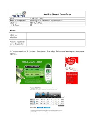 Aquisição Básica de Competências
Nível:
Áreas de competência
Objetivos
N.º da ficha

2.º ciclo (6.º ano)
Tecnologias de Informação e Comunicação
121/10,18,19,23
11

Síntese
Objetivos
atingidos
Palavras e conceitos
novos descobertos

1- Compare as ofertas de diferentes fornecedores de serviços. Indique qual a mais proveitosa para si
e porquê.

 
