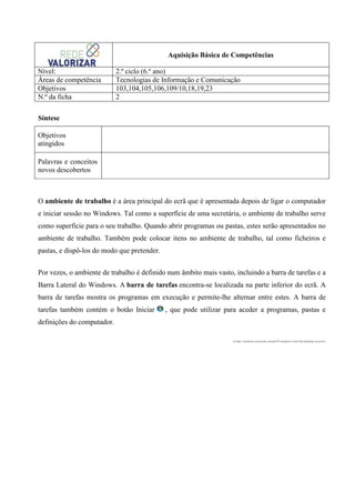 Aquisição Básica de Competências
Nível:
Áreas de competência
Objetivos
N.º da ficha

2.º ciclo (6.º ano)
Tecnologias de Informação e Comunicação
103,104,105,106,109/10,18,19,23
2

Síntese
Objetivos
atingidos
Palavras e conceitos
novos descobertos

O ambiente de trabalho é a área principal do ecrã que é apresentada depois de ligar o computador
e iniciar sessão no Windows. Tal como a superfície de uma secretária, o ambiente de trabalho serve
como superfície para o seu trabalho. Quando abrir programas ou pastas, estes serão apresentados no
ambiente de trabalho. Também pode colocar itens no ambiente de trabalho, tal como ficheiros e
pastas, e dispô-los do modo que pretender.
Por vezes, o ambiente de trabalho é definido num âmbito mais vasto, incluindo a barra de tarefas e a
Barra Lateral do Windows. A barra de tarefas encontra-se localizada na parte inferior do ecrã. A
barra de tarefas mostra os programas em execução e permite-lhe alternar entre estes. A barra de
tarefas também contém o botão Iniciar

, que pode utilizar para aceder a programas, pastas e

definições do computador.
in http://windows.microsoft.com/pt-PT/windows-vista/The-desktop-overview

 