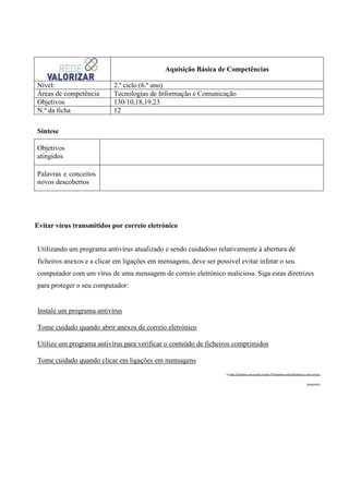 Aquisição Básica de Competências
Nível:
Áreas de competência
Objetivos
N.º da ficha

2.º ciclo (6.º ano)
Tecnologias de Informação e Comunicação
130/10,18,19,23
12

Síntese
Objetivos
atingidos
Palavras e conceitos
novos descobertos

Evitar vírus transmitidos por correio eletrónico
Utilizando um programa antivírus atualizado e sendo cuidadoso relativamente à abertura de
ficheiros anexos e a clicar em ligações em mensagens, deve ser possível evitar infetar o seu
computador com um vírus de uma mensagem de correio eletrónico maliciosa. Siga estas diretrizes
para proteger o seu computador:

Instale um programa antivírus
Tome cuidado quando abrir anexos de correio eletrónico
Utilize um programa antivírus para verificar o conteúdo de ficheiros comprimidos
Tome cuidado quando clicar em ligações em mensagens
in http://windows.microsoft.com/pt-PT/windows-vista/Avoiding-e-mail-viruses
(Adaptado)

 