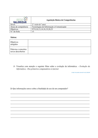 Aquisição Básica de Competências
Nível:
Áreas de competência
Objetivos
N.º da ficha

2.º ciclo (6.º ano)
Tecnologias de Informação e Comunicação
97/9,10,13,14,18,19,20,23
13

Síntese
Objetivos
atingidos
Palavras e conceitos
novos descobertos

1- Visualize com atenção o seguinte filme sobre a evolução da informática. - Evolução da
Informática - Dos primeiros computadores à internet
In http://www.youtube.com/watch?v=Sx1Z_MGwDS8

2- Que informações reteve sobre a finalidade do uso de um computador?
________________________________________________________________________________
________________________________________________________________________________
________________________________________________________________________________
________________________________________________________________________________
________________________________________________________________________________
________________________________________________________________________________
________________________________________________________________________________
________________________________________________________________________________

 