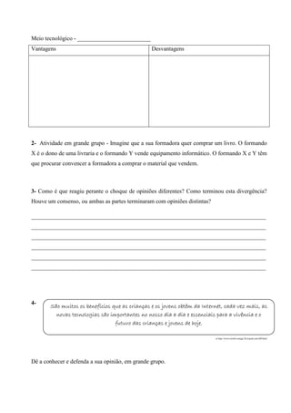 Meio tecnológico - _________________________
Vantagens

Desvantagens

2- Atividade em grande grupo - Imagine que a sua formadora quer comprar um livro. O formando
X é o dono de uma livraria e o formando Y vende equipamento informático. O formando X e Y têm
que procurar convencer a formadora a comprar o material que vendem.

3- Como é que reagiu perante o choque de opiniões diferentes? Como terminou esta divergência?
Houve um consenso, ou ambas as partes terminaram com opiniões distintas?
________________________________________________________________________________
________________________________________________________________________________
________________________________________________________________________________
________________________________________________________________________________
________________________________________________________________________________
________________________________________________________________________________

4-

São muitos os benefícios que as crianças e os jovens obtêm da Internet, cada vez mais, as
novas tecnologias são importantes no nosso dia a dia e essenciais para a vivência e o
futuro das crianças e jovens de hoje.
in http://www.ticinfo.esmga126.tripod.com/id9.html

Dê a conhecer e defenda a sua opinião, em grande grupo.

 
