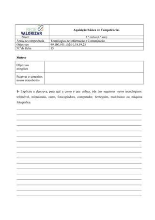 Aquisição Básica de Competências
Nível:
Áreas de competência
Objetivos
N.º da ficha

2.º ciclo (6.º ano)
Tecnologias de Informação e Comunicação
99,100,101,102/10,18,19,23
15

Síntese
Objetivos
atingidos
Palavras e conceitos
novos descobertos

1- Explicite e descreva, para quê e como é que utiliza, três dos seguintes meios tecnológicos:
telemóvel, microondas, carro, fotocopiadora, computador, berbequim, multibanco ou máquina
fotográfica.
________________________________________________________________________________
________________________________________________________________________________
________________________________________________________________________________
________________________________________________________________________________
________________________________________________________________________________
________________________________________________________________________________
________________________________________________________________________________
________________________________________________________________________________
________________________________________________________________________________
________________________________________________________________________________
________________________________________________________________________________
________________________________________________________________________________
________________________________________________________________________________
________________________________________________________________________________
________________________________________________________________________________
________________________________________________________________________________
________________________________________________________________________________

 