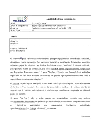 Aquisição Básica de Competências
Nível:
Áreas de competência
Objetivos
N.º da ficha

2.º ciclo (6.º ano)
Tecnologias de Informação e Comunicação
Conhecer o computador-base teórica/10,18,19,23
16

Síntese
Objetivos
atingidos
Palavras e conceitos
novos descobertos

O hardware[1] pode ser definido como um termo geral para equipamentos como chaves, fechaduras,
dobradiças, trincos, puxadores, fios, correntes, material de canalização, ferramentas, utensílios,
talheres e peças de máquinas. No âmbito eletrônico o termo "hardware" é bastante utilizado,
principalmente na área de computação, e se aplica à unidade central de processamento, à memória e
aos dispositivos de entrada e saída.[2] O termo "hardware" é usado para fazer referência a detalhes
específicos de uma dada máquina, incluindo-se seu projeto lógico pormenorizado bem como a
tecnologia de embalagem da máquina.[3]
O software é a parte lógica, o conjunto de instruções e dados processados pelos circuitos eletrônicos
do hardware. Toda interação dos usuários de computadores modernos é realizada através do
software, que é a camada, colocada sobre o hardware, que transforma o computador em algo útil
para o ser humano.
O termo "hardware" não se refere apenas aos computadores pessoais, mas também
aos equipamentos embarcados em produtos que necessitam de processamento computacional, como
os

dispositivos

encontrados

em

equipamentos

hospitalares,

automóveis,

aparelhos celulares (em Portugal telemóveis), entre outros.

in http://pt.wikipedia.org
(Adaptado)

 