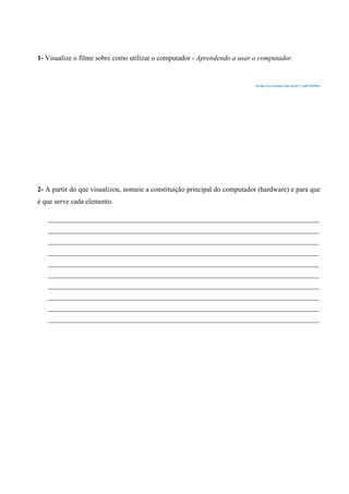 1- Visualize o filme sobre como utilizar o computador - Aprendendo a usar o computador.

In http://www.youtube.com/watch?v=_pdSAN6PO6w

2- A partir do que visualizou, nomeie a constituição principal do computador (hardware) e para que
é que serve cada elemento.
____________________________________________________________________________________
____________________________________________________________________________________
____________________________________________________________________________________
____________________________________________________________________________________
____________________________________________________________________________________
____________________________________________________________________________________
____________________________________________________________________________________
____________________________________________________________________________________
____________________________________________________________________________________
____________________________________________________________________________________

 