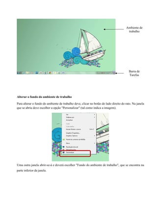 Ambiente de
trabalho

Barra de
Tarefas

Alterar o fundo do ambiente de trabalho
Para alterar o fundo do ambiente de trabalho deve, clicar no botão do lado direito do rato. Na janela
que se abriu deve escolher a opção "Personalizar" (tal como indica a imagem).

Uma outra janela abrir-se-á e deverá escolher "Fundo do ambiente de trabalho", que se encontra na
parte inferior da janela.

 