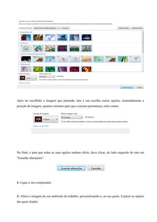 Após ter escolhido a imagem que pretende, tem à sua escolha outras opções, nomeadamente a
posição da imagem, quantos minutos quer que a mesma permaneça, entre outras.

No final, e para que todas as suas opções tenham efeito, deve clicar, do lado esquerdo do rato em
"Guardar alterações".

1- Ligue o seu computador.

2- Altere a imagem do seu ambiente de trabalho, personalizando-o, ao seu gosto. Explore as opções
das quais dispõe.

 