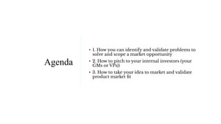 Agenda
• 1. How you can identify and validate problems to
solve and scope a market opportunity
• 2. How to pitch to your i...