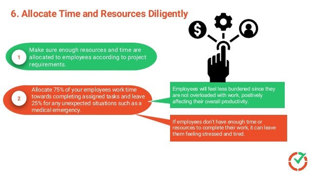 6. Allocate Time and Resources Diligently
1
Make sure enough resources and time are
allocated to employees according to project
requirements.
If employees don’t have enough time or
resources to complete their work, it can
leave them feeling stressed and tired.
If employees don’t have enough time or
resources to complete their work, it can leave
them feeling stressed and tired.
2
Allocate 75% of your employees work time
towards completing assigned tasks and leave
25% for any unexpected situations such as a
medical emergency.
Employees will feel less burdened since they
are not overloaded with work, positively
affecting their overall productivity.
 