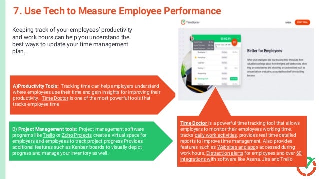 Keeping track of your employees’ productivity
and work hours can help you understand the
best ways to update your time management
plan.
7. Use Tech to Measure Employee Performance
A)Productivity Tools: Tracking time can help employers understand
where employees use their time and gain insights for improving their
productivity. Time Doctor is one of the most powerful tools that
tracks employee time
B) Project Management tools: Project management software
programs like Trello or Zoho Projects create a virtual space for
employers and employees to track project progress Provides
additional features such as Kanban boards to visually depict
progress and manage your inventory as well.
Time Doctor is a powerful time tracking tool that allows
employers to monitor their employees working time,
tracks daily work activities, provides real time detailed
reports to improve time management. Also provides
features such as Websites and apps accessed during
work hours, Distraction alerts for employees and over 60
integrations with software like Asana, Jira and Trello
 