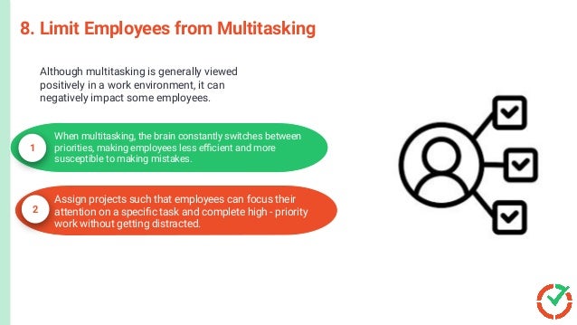 Microsoft
PowerPoint
C
r
e
a
t
e
l
y
a
n
d
C
o
n
c
e
p
t
D
r
a
w
8. Limit Employees from Multitasking
When multitasking, the brain constantly switches between
priorities, making employees less eﬃcient and more
susceptible to making mistakes.
1
2
Assign projects such that employees can focus their
attention on a speciﬁc task and complete high - priority
work without getting distracted.
Although multitasking is generally viewed
positively in a work environment, it can
negatively impact some employees.
 