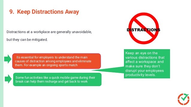 9. Keep Distractions Away
Distractions at a workplace are generally unavoidable,
but they can be mitigated.
Its essential for employers to understand the main
causes of distraction among employees and eliminate
them. For example an ongoing sports match
Some fun activities like a quick mobile game during their
break can help them recharge and get back to work
Keep an eye on the
various distractions that
affect a workspace and
make sure they don’t
disrupt your employees
productivity levels.
 