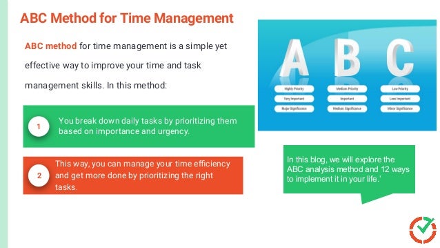 ABC method for time management is a simple yet
effective way to improve your time and task
management skills. In this method:
ABC Method for Time Management
In this blog, we will explore the
ABC analysis method and 12 ways
to implement it in your life.’
This way, you can manage your time eﬃciency
and get more done by prioritizing the right
tasks.
1
You break down daily tasks by prioritizing them
based on importance and urgency.
2
 