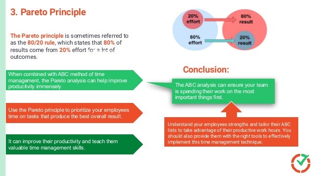 The Pareto principle is sometimes referred to
as the 80/20 rule, which states that 80% of
results come from 20% effort for a lot of
outcomes.
3. Pareto Principle
Aufgaben or ‘A’ refers to your to-do list. It’s similar to an A task in
the ABC method. These are your high priority tasks and need to
be completed at the earliest.
Lange or ‘L’ is the timeframe estimated for each task.
Nachkontrolle or ‘N’ refers to recording and analyzing your
weekly schedule based on the previous steps to
understand how your teams can be even more productive.
The ABC analysis can ensure your team
is spending their work on the most
important things first.
When combined with ABC method of time
management, the Pareto analysis can help improve
productivity immensely.
Use the Pareto principle to prioritize your employees
time on tasks that produce the best overall result.
It can improve their productivity and teach them
valuable time management skills.
Conclusion:
Understand your employees strengths and tailor their ABC
lists to take advantage of their productive work hours. You
should also provide them with the right tools to effectively
implement this time management technique.
 