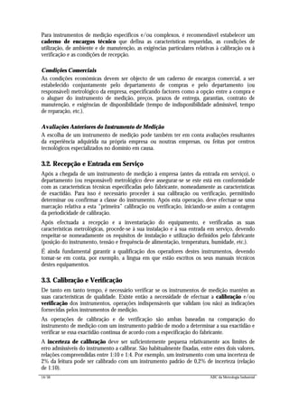 14/56 ABC da Metrologia Industrial
Para instrumentos de medição específicos e/ou complexos, é recomendável estabelecer um
caderno de encargos técnico que defina as características requeridas, as condições de
utilização, de ambiente e de manutenção, as exigências particulares relativas à calibração ou à
verificação e as condições de recepção.
Condições Comerciais
As condições económicas devem ser objecto de um caderno de encargos comercial, a ser
estabelecido conjuntamente pelo departamento de compras e pelo departamento (ou
responsável) metrológico da empresa, especificando factores como a opção entre a compra e
o aluguer do instrumento de medição, preços, prazos de entrega, garantias, contrato de
manutenção, e exigências de disponibilidade (tempo de indisponibilidade admissível, tempo
de reparação, etc.).
Avaliações Anteriores do Instrumento de Medição
A escolha de um instrumento de medição pode também ter em conta avaliações resultantes
da experiência adquirida na própria empresa ou noutras empresas, ou feitas por centros
tecnológicos especializados no domínio em causa.
3.2. Recepção e Entrada em Serviço
Após a chegada de um instrumento de medição à empresa (antes da entrada em serviço), o
departamento (ou responsável) metrológico deve assegurar-se se este está em conformidade
com as características técnicas especificadas pelo fabricante, nomeadamente as características
de exactidão. Para isso é necessário proceder à sua calibração ou verificação, permitindo
determinar ou confirmar a classe do instrumento. Após esta operação, deve efectuar-se uma
marcação relativa a esta “primeira” calibração ou verificação, iniciando-se assim a contagem
da periodicidade de calibração.
Após efectuada a recepção e a inventariação do equipamento, e verificadas as suas
características metrológicas, procede-se à sua instalação e à sua entrada em serviço, devendo
respeitar-se nomeadamente os requisitos de instalação e utilização definidos pelo fabricante
(posição do instrumento, tensão e frequência de alimentação, temperatura, humidade, etc.).
É ainda fundamental garantir a qualificação dos operadores destes instrumentos, devendo
tomar-se em conta, por exemplo, a língua em que estão escritos os seus manuais técnicos
destes equipamentos.
3.3. Calibração e Verificação
De tanto em tanto tempo, é necessário verificar se os instrumentos de medição mantêm as
suas características de qualidade. Existe então a necessidade de efectuar a calibração e/ou
verificação dos instrumentos, operações indispensáveis que validam (ou não) as indicações
fornecidas pelos instrumentos de medição.
As operações de calibração e de verificação são ambas baseadas na comparação do
instrumento de medição com um instrumento padrão de modo a determinar a sua exactidão e
verificar se essa exactidão continua de acordo com a especificação do fabricante.
A incerteza de calibração deve ser suficientemente pequena relativamente aos limites de
erro admissíveis do instrumento a calibrar. São habitualmente fixadas, entre estes dois valores,
relações compreendidas entre 1:10 e 1:4. Por exemplo, um instrumento com uma incerteza de
2% da leitura pode ser calibrado com um instrumento padrão de 0,2% de incerteza (relação
de 1:10).
 