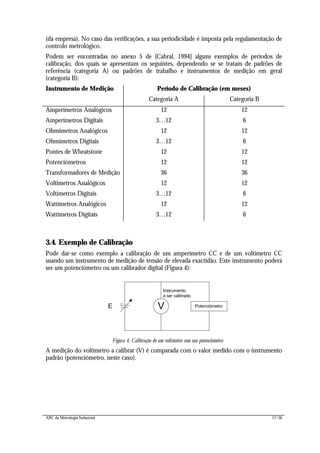 ABC da Metrologia Industrial 17/56
(da empresa). No caso das verificações, a sua periodicidade é imposta pela regulamentação de
controlo metrológico.
Podem ser encontradas no anexo 5 de [Cabral, 1994] alguns exemplos de períodos de
calibração, dos quais se apresentam os seguintes, dependendo se se tratam de padrões de
referência (categoria A) ou padrões de trabalho e instrumentos de medição em geral
(categoria B):
Instrumento de Medição Período de Calibração (em meses)
Categoria A Categoria B
Amperímetros Analógicos 12 12
Amperímetros Digitais 3…12 6
Ohmímetros Analógicos 12 12
Ohmímetros Digitais 3…12 6
Pontes de Wheatstone 12 12
Potenciómetros 12 12
Transformadores de Medição 36 36
Voltímetros Analógicos 12 12
Voltímetros Digitais 3…12 6
Wattímetros Analógicos 12 12
Wattímetros Digitais 3…12 6
3.4. Exemplo de Calibração
Pode dar-se como exemplo a calibração de um amperímetro CC e de um voltímetro CC
usando um instrumento de medição de tensão de elevada exactidão. Este instrumento poderá
ser um potenciómetro ou um calibrador digital (Figura 4):
E V
Instrumento
a ser calibrado
Potenciómetro
Figura 4: Calibração de um voltímetro com um potenciómetro
A medição do voltímetro a calibrar (V) é comparada com o valor medido com o instrumento
padrão (potenciómetro, neste caso).
 