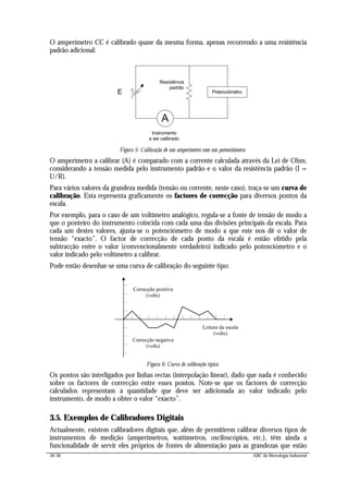 18/56 ABC da Metrologia Industrial
O amperímetro CC é calibrado quase da mesma forma, apenas recorrendo a uma resistência
padrão adicional:
E Potenciómetro
Instrumento
a ser calibrado
A
Resistência
padrão
Figura 5: Calibração de um amperímetro com um potenciómetro
O amperímetro a calibrar (A) é comparado com a corrente calculada através da Lei de Ohm,
considerando a tensão medida pelo instrumento padrão e o valor da resistência padrão (I =
U/R).
Para vários valores da grandeza medida (tensão ou corrente, neste caso), traça-se um curva de
calibração. Esta representa graficamente os factores de correcção para diversos pontos da
escala.
Por exemplo, para o caso de um voltímetro analógico, regula-se a fonte de tensão de modo a
que o ponteiro do instrumento coincida com cada uma das divisões principais da escala. Para
cada um destes valores, ajusta-se o potenciómetro de modo a que este nos dê o valor de
tensão “exacto”. O factor de correcção de cada ponto da escala é então obtido pela
subtracção entre o valor (convencionalmente verdadeiro) indicado pelo potenciómetro e o
valor indicado pelo voltímetro a calibrar.
Pode então desenhar-se uma curva de calibração do seguinte tipo:
Correcção positiva
(volts)
Correcção negativa
(volts)
Leitura da escala
(volts)
Figura 6: Curva de calibração típica
Os pontos são interligados por linhas rectas (interpolação linear), dado que nada é conhecido
sobre os factores de correcção entre esses pontos. Note-se que os factores de correcção
calculados representam a quantidade que deve ser adicionada ao valor indicado pelo
instrumento, de modo a obter o valor “exacto”.
3.5. Exemplos de Calibradores Digitais
Actualmente, existem calibradores digitais que, além de permitirem calibrar diversos tipos de
instrumentos de medição (amperímetros, wattímetros, osciloscópios, etc.), têm ainda a
funcionalidade de servir eles próprios de fontes de alimentação para as grandezas que estão
 