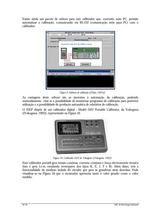 20/56 ABC da Metrologia Industrial
Existe ainda um pacote de software para este calibrador que, correndo num PC, permite
automatizar a calibração, comunicando via RS-232 (comunicação série para PC) com o
calibrador:
Figura 9: Software de calibração ([Fluke, 1997a])
As vantagens deste software são as inerentes à automação da calibração, podendo
nomeadamente citar-se a possibilidade de armazenar programas de calibração para posterior
utilização e a possibilidade de produção automática de relatórios de calibração.
O ISEP dispõe de um calibrador digital - Model 2422 Portable Calibrator, da Yokogawa
([Yokogawa, 1992]), representado na Figura 10.
Figura 10: Calibrador 2422 da Yokogawa ([Yokogawa, 1992])
Este calibrador portátil gera tensão contínua, corrente contínua e força electromotriz térmica
(isto é gera f.e.m. emulando termopares dos tipos K, E, J, T e R). Além disso, tem a
funcionalidade de medição isolada do circuito que gera as grandezas atrás descritas. Pode
visualizar-se na Figura 10 que o mostrador apresenta tanto o valor gerado como o valor
medido.
 