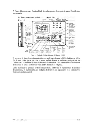 ABC da Metrologia Industrial 21/56
A Figura 11 representa a funcionalidade de cada um dos elementos do painel frontal deste
instrumento:
Figura 11: Calibrador 2422 da Yokogawa ([Yokogawa, 1992])
A incerteza da fonte de tensão deste calibrador anda na ordem de ±(0.05% da leitura + 0.02%
do alcance), valor que é cerca de 20 vezes melhor do que os multímetros digitais de uso
comum (está a considerar-se uma incerteza total de cerca de 2%). A incerteza do instrumento
de medição de tensão (voltímetro) é de ±(0.1% da leitura + 2 dígitos).
Como exemplos de aplicação podem considerar-se a calibração de equipamento de controlo
de processos, de instrumentos de medição electrónicos, de registadores e de termómetros
(baseados em termopares).
 