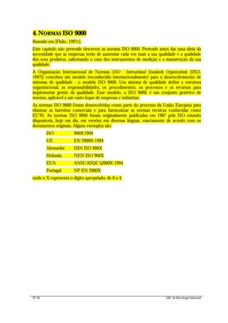 22/56 ABC da Metrologia Industrial
4. NORMAS ISO 9000
Baseado em [Fluke, 1997c].
Este capítulo não pretende descrever as normas ISO 9000. Pretende antes dar uma ideia da
necessidade que as empresas terão de aumentar cada vez mais a sua qualidade e a qualidade
dos seus produtos, salientando o caso dos instrumentos de medição e a manutenção da sua
qualidade.
A Organização Internacional de Normas (ISO - International Standards Organization) ([ISO,
1997]) concebeu um modelo (reconhecido internacionalmente) para o desenvolvimento de
sistemas de qualidade - o modelo ISO 9000. Um sistema de qualidade define a estrutura
organizacional, as responsabilidades, os procedimentos, os processos e os recursos para
implementar gestão da qualidade. Esse modelo, o ISO 9000, é um conjunto genérico de
normas, aplicável a um vasto leque de empresas e indústrias.
As normas ISO 9000 foram desenvolvidas como parte do processo da União Europeia para
eliminar as barreiras comerciais e para harmonizar as normas técnicas conhecidas como
EC’92. As normas ISO 9000 foram originalmente publicadas em 1987 pela ISO estando
disponíveis, hoje em dia, em versões em diversas línguas, exactamente de acordo com os
documentos originais. Alguns exemplos são:
ISO 900X:1994
UE EN 2900X-1994
Alemanha DIN ISO 900X
Holanda NEN-ISO 900X
EUA ANSI/ASQC Q900X-1994
Portugal NP EN 2900X
onde o X representa o dígito apropriado, de 0 a 4.
 