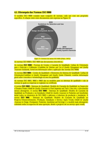 ABC da Metrologia Industrial 23/56
4.1. Hierarquia das Normas ISO 9000
O modelo ISO 9000 consiste num conjunto de normas, cada um com um propósito
específico. A relação entre estes documentos está expressa na Figura 12:
Figura 12: Estrutura das normas ISO 9000 ([Fluke, 1997c])
As normas ISO 9000 e ISO 9004 são documentos descritivos.
As normas ISO 9000 - Normas de Gestão e Garantia de Qualidade: Linhas de Orientação
para a Selecção e Utilização (Guidelines for Selection and Use of Quality Management and Quality
Assurance Standards), fornecem informação sobre a aplicação das normas ISO 9000.
As normas ISO 9004 - Gestão da Qualidade e Elementos do Sistema de Qualidade: Linhas de
Orientação(Guidelines to Quality Management and Quality System Elements), contêm informação
geral sobre conceitos e terminologia na área da qualidade.
As normas ISO 9001, 9002 e 9003 são os modelos para os sistemas de qualidade e são as
normas às quais as empresas se registam ou certificam.
A norma ISO 9003 - Sistemas de Qualidade: Modelo de Garantia da Qualidade na Inspecção
e Ensaios Finais (Model for Quality Assurance in Final Inspection and Test) é, dos três, o documento
menos abrangente. A norma ISO 9002 - Sistemas de Qualidade: Modelo de Garantia de
Qualidade na Produção e na Instalação (Model for Quality Assurance in Production and Installation),
inclui todos os elementos da ISO 9003 e adiciona a cobertura da produção e instalação. A
norma ISO 9001 - Sistemas de Qualidade: Modelo de Garantia de Qualidade no
Projecto/Desenvolvimento, Produção, Instalação e Serviço Após Venda (Model for Quality
Assurance in Design, Development, Production, Installation and Servicing), é o modelo mais abrangente,
cobrindo todos os aspectos de uma operação, desde o projecto até ao serviço após venda.
 
