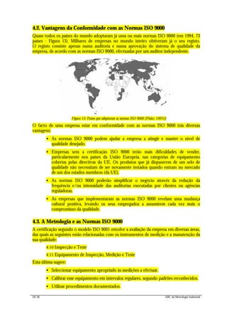 24/56 ABC da Metrologia Industrial
4.2. Vantagens da Conformidade com as Normas ISO 9000
Quase todos os países do mundo adoptaram já uma ou mais normas ISO 9000 (em 1994, 73
países - Figura 13). Milhares de empresas no mundo inteiro obtiveram já o seu registo.
O registo consiste apenas numa auditoria e numa aprovação do sistema de qualidade da
empresa, de acordo com as normas ISO 9000, efectuadas por um auditor independente.
Figura 13: Países que adoptaram as normas ISO 9000 [Fluke, 1997c])
O facto de uma empresa estar em conformidade com as normas ISO 9000 trás diversas
vantagens:
• As normas ISO 9000 podem ajudar a empresa a atingir e manter o nível de
qualidade desejado.
• Empresas sem a certificação ISO 9000 terão mais dificuldades de vender,
particularmente nos países da União Europeia, nas categorias de equipamento
cobertas pelas directivas da UE. Os produtos que já dispuserem de um selo de
qualidade não necessitam de ser novamente testados quando entram no mercado
de um dos estados membros (da UE).
• As normas ISO 9000 poderão simplificar o negócio através da redução da
frequência e/ou intensidade das auditorias executadas por clientes ou agências
reguladoras.
• As empresas que implementaram as normas ISO 9000 revelam uma mudança
cultural positiva, levando os seus empregados a assumirem cada vez mais o
compromisso da qualidade.
4.3. A Metrologia e as Normas ISO 9000
A certificação segundo o modelo ISO 9001 envolve a avaliação da empresa em diversas áreas,
das quais as seguintes estão relacionadas com os instrumentos de medição e a manutenção da
sua qualidade:
4.10 Inspecção e Teste
4.11 Equipamento de Inspecção, Medição e Teste
Esta última sugere:
• Seleccionar equipamento apropriado às medições a efectuar.
• Calibrar esse equipamento em intervalos regulares, segundo padrões reconhecidos.
• Utilizar procedimentos documentados.
 