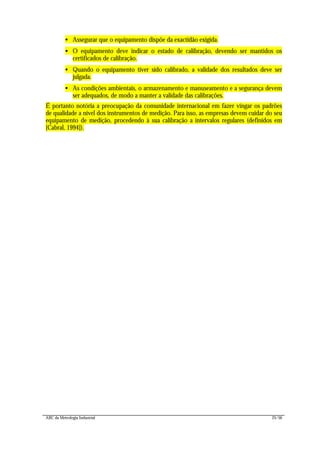 ABC da Metrologia Industrial 25/56
• Assegurar que o equipamento dispõe da exactidão exigida.
• O equipamento deve indicar o estado de calibração, devendo ser mantidos os
certificados de calibração.
• Quando o equipamento tiver sido calibrado, a validade dos resultados deve ser
julgada.
• As condições ambientais, o armazenamento e manuseamento e a segurança devem
ser adequados, de modo a manter a validade das calibrações.
É portanto notória a preocupação da comunidade internacional em fazer vingar os padrões
de qualidade a nível dos instrumentos de medição. Para isso, as empresas devem cuidar do seu
equipamento de medição, procedendo à sua calibração a intervalos regulares (definidos em
[Cabral, 1994]).
 