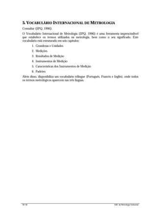 26/56 ABC da Metrologia Industrial
5. VOCABULÁRIO INTERNACIONAL DE METROLOGIA
Consultar ([IPQ, 1996]).
O Vocabulário Internacional de Metrologia ([IPQ, 1996]) é uma ferramenta imprescindível
que estabelece os termos utilizados na metrologia, bem como o seu significado. Este
vocabulário está estruturado em seis capítulos:
1. Grandezas e Unidades
2. Medições
3. Resultados de Medição
4. Instrumentos de Medição
5. Características dos Instrumentos de Medição
6. Padrões
Além disso, disponibiliza um vocabulário trilingue (Português, Francês e Inglês), onde todos
os termos metrológicos aparecem nas três línguas.
 