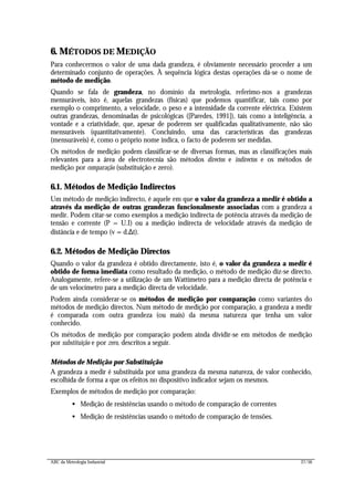 ABC da Metrologia Industrial 27/56
6. MÉTODOS DE MEDIÇÃO
Para conhecermos o valor de uma dada grandeza, é obviamente necessário proceder a um
determinado conjunto de operações. À sequência lógica destas operações dá-se o nome de
método de medição.
Quando se fala de grandeza, no domínio da metrologia, referimo-nos a grandezas
mensuráveis, isto é, aquelas grandezas (físicas) que podemos quantificar, tais como por
exemplo o comprimento, a velocidade, o peso e a intensidade da corrente eléctrica. Existem
outras grandezas, denominadas de psicológicas ([Paredes, 1991]), tais como a inteligência, a
vontade e a criatividade, que, apesar de poderem ser qualificadas qualitativamente, não são
mensuráveis (quantitativamente). Concluindo, uma das características das grandezas
(mensuráveis) é, como o próprio nome indica, o facto de poderem ser medidas.
Os métodos de medição podem classificar-se de diversas formas, mas as classificações mais
relevantes para a área de electrotecnia são métodos directos e indirectos e os métodos de
medição por comparação (substituição e zero).
6.1. Métodos de Medição Indirectos
Um método de medição indirecto, é aquele em que o valor da grandeza a medir é obtido a
através da medição de outras grandezas funcionalmente associadas com a grandeza a
medir. Podem citar-se como exemplos a medição indirecta de potência através da medição de
tensão e corrente (P = U.I) ou a medição indirecta de velocidade através da medição de
distância e de tempo (v = d.∆t).
6.2. Métodos de Medição Directos
Quando o valor da grandeza é obtido directamente, isto é, o valor da grandeza a medir é
obtido de forma imediata como resultado da medição, o método de medição diz-se directo.
Analogamente, refere-se a utilização de um Wattímetro para a medição directa de potência e
de um velocímetro para a medição directa de velocidade.
Podem ainda considerar-se os métodos de medição por comparação como variantes do
métodos de medição directos. Num método de medição por comparação, a grandeza a medir
é comparada com outra grandeza (ou mais) da mesma natureza que tenha um valor
conhecido.
Os métodos de medição por comparação podem ainda dividir-se em métodos de medição
por substituição e por zero, descritos a seguir.
Métodos de Medição por Substituição
A grandeza a medir é substituída por uma grandeza da mesma natureza, de valor conhecido,
escolhida de forma a que os efeitos no dispositivo indicador sejam os mesmos.
Exemplos de métodos de medição por comparação:
• Medição de resistências usando o método de comparação de correntes
• Medição de resistências usando o método de comparação de tensões.
 