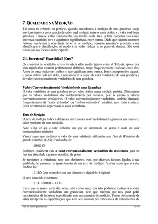 ABC da Metrologia Industrial 29/56
7. QUALIDADE NA MEDIÇÃO
Tal como foi referido no prefácio, quando procedemos à medição de uma grandeza, surge
inevitavelmente a preocupação de saber qual a relação entre o valor obtido e o valor real dessa
grandeza. Torna-se então fundamental, no âmbito desta área, definir conceitos tais como
incerteza, exactidão, erro e algarismos significativos, entre outros. Dado que existem inúmeros
factores que levam à ocorrência de erros de medição, torna-se necessário proceder à sua
identificação e classificação, de modo a os poder reduzir e, se possível, eliminar. São estes
temas que são focados neste capítulo.
7.1. Incerteza? Exactidão? Erro?
Os conceitos de exactidão, erro e incerteza estão muito ligados entre si. Todavia, apesar dos
seus significados estarem perfeitamente definidos, surge frequentemente confusão entre eles.
Antes de tentar esclarecer melhor o que significam estes termos, bem como perceber quando
e como utilizar cada um deles, é necessário ter a noção de valor verdadeiro de uma grandeza e
de valor convencionalmente verdadeiro de uma grandeza.
Valor (Convencionalmente) Verdadeiro de uma Grandeza
O valor verdadeiro de uma grandeza seria o valor obtido numa medição perfeita. Obviamente
que os valores verdadeiros são indetermináveis por natureza, pelo se recorre a valores
convencionalmente verdadeiros. O valor convencionalmente verdadeiro, também chamado
frequentemente de “valor atribuído” ou “melhor estimativa” substitui, num dado contexto
(para determinados objectivos), o valor verdadeiro.
Erro de Medição
O erro de medição indica a diferença entre o valor real (verdadeiro) da grandeza em causa e o
valor resultante de uma medição.
Nota: Uma vez que o valor verdadeiro não pode ser determinado, na prática é usado um valor
convencionalmente verdadeiro.
Vamos supor que medimos o valor de uma resistência utilizando uma Ponte de Wheatstone de
grande exactidão (6 AS), resultando em:
100,000 Ω
Podemos considerar este o valor convencionalmente verdadeiro da resistência, para os
fins em vista, dada a grande exactidão da ponte.
Se medirmos a resistência com um ohmímetro, este, por diversos factores ligados à sua
qualidade, irá provocar o aparecimento de um erro de medição. Vamos supor que o valor
medido foi:
101,3 Ω (por exemplo com um ohmímetro digital de 4 dígitos)
O erro cometido é portanto:
101,3 - 100,000 = 1,3 Ω
Claro que na maior parte das vezes, não conhecemos (ou não podemos conhecer) o valor
convencionalmente verdadeiro das grandezas), pelo que teremos que nos guiar pelas
características de incerteza especificadas nos instrumentos de medição. Temos obviamente de
saber interpretar as especificações que vêm nos manuais dos fabricantes de instrumentos de
 