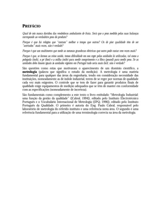 PREFÁCIO
Qual de nós nunca duvidou das vendedoras ambulantes de fruta. Será que o peso medido pelas suas balanças
corresponde ao verdadeiro peso do produto?
Porque é que há relógios que “contam” melhor o tempo que outros? Os de pior qualidade têm de ser
“acertados” mais vezes, não é verdade?
Porque é que um multímetro que mede as mesmas grandezas eléctricas que outro pode custar cem vezes mais?
Porque é que, se formos ao reino unido, temos dificuldade em nos reger pelas unidades lá utilizadas, tal como a
polegada (inch), o pé (foot) e a milha (mile) para medir comprimento e a libra (pound) para medir peso. Se as
unidades deles fossem iguais às unidades vigentes em Portugal tudo seria mais fácil, não é verdade?
São questões como estas que motivaram o aparecimento de um domínio científico, a
metrologia (palavra que significa o estudo da medição). A metrologia é uma matéria
fundamental para qualquer das áreas da engenharia, tendo em consideração necessidade das
instituições, nomeadamente as de índole industrial, terem de se reger por normas de qualidade
cada vez mais exigentes. O controle que se tem de fazer para garantir produtos finais de
qualidade exige equipamentos de medição adequados que se têm de manter em conformidade
com as especificações (nomeadamente de incerteza).
São fundamentais como complemento a este texto o livro entitulado “Metrologia Industrial:
uma função da gestão da qualidade” ([Cabral, 1994]), editado pelo Instituto Electrotécnico
Português e o Vocabulário Internacional de Metrologia ([IPQ, 1996]), editado pelo Instituto
Português da Qualidade. O primeiro é autoria do Eng. Paulo Cabral, responsável pelo
laboratório de metrologia do referido instituto e uma referência nesta área. O segundo é uma
referência fundamental para a utilização de uma terminologia correcta na área da metrologia.
 