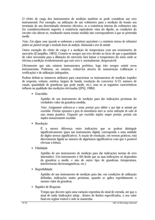 32/56 ABC da Metrologia Industrial
O efeito de carga dos instrumentos de medição também se pode considerar um erro
instrumental. Por exemplo, na utilização de um voltímetro para a medição da tensão aos
terminais de um determinado elemento eléctrico, se a resistência interna do voltímetro não
for consideravelmente superior à resistência equivalente vista do dipolo, as condições do
circuito vão alterar-se, resultando numa tensão medida não correspondente à que se pretendia
medir.
Nota: Em alguns casos (quando se conhecerem a resistência equivalente e a resistência interna do voltímetro)
poderá ser possível corrigir o resultado bruto da medição, eliminando o erro do método.
Outro exemplo do efeito de carga é a medição de temperatura com um termómetro de
mercúrio ([Campilho, 1987]). Comete-se sempre um erro devido ao facto de que a quantidade
de calor necessária para a dilatação do mercúrio fará baixar a temperatura do meio onde se
efectua a medição (evidentemente que este erro é, normalmente, desprezável).
Obviamente que não existem instrumentos perfeitos, logo irão sempre existir erros
instrumentais. Podemos, no entanto, reduzi-los através de manutenção (calibração e
verificação) e de utilização (adequados.
Podem definir-se inúmeros atributos para caracterizar os instrumentos de medição (rapidez
de resposta, volume, estética, largura de banda, resolução do conversor A/D, número de
canais, quantidade de grandezas que pode medir, etc.), mas só as seguintes características
influem na qualidade das medições efectuadas ([IPQ, 1996]):
• Exactidão
Aptidão de um instrumento de medição para dar indicações próximas do
verdadeiro valor da grandeza medida.
Nota: Antigamente utilizava-se o termo precisão para definir o que hoje se entende por
exactidão. Precisão representa o grau de concordância entre as várias indicações do valor de
uma mesma grandeza. Enquanto que exactidão implica sempre precisão, precisão não
implica necessariamente exactidão.
• Resolução
É a menor diferença entre indicações que se podem distinguir
significativamente (para um instrumento digital, corresponde a uma unidade
do dígito menos significativo). A noção de resolução, em termos práticos, está
directamente ligada ao número de algarismos significativos com que é possível
efectuar a leitura.
• Fidelidade
Aptidão de um instrumento de medição para dar indicações isentas de erro
sistemático. Um instrumento é fiel desde que as suas indicações só dependam
da grandeza a medir, e não de outro tipo de grandezas (temperatura,
interferências electromagnéticas, etc.).
• Repetibilidade
Aptidão de um instrumento de medição para dar, em condições de utilização
definidas, indicações muito próximas, quando se aplica repetidamente o
mesmo valor da grandeza.
• Rapidez de Resposta
Tempo que decorre após uma variação repentina do sinal de entrada, até que o
sinal de saída (indicação) atinja , dentro de limites especificados, o seu valor
final em regime estável e nele se mantenha.
 