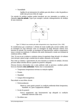 ABC da Metrologia Industrial 33/56
• Neutralidade
Aptidão de um instrumento de medição para não alterar o valor da grandeza a
medir (não provocar efeito de carga).
Um método de medição também poderá introduzir um erro sistemático na medição, os
chamados erros do método. Veja-se por exemplo o método voltamperimétrico de medição
de uma resistência.
E
Rx
A
V
LDCD
Ra
Rv
Figura 14: Medição de uma resistência pelo método voltamperimétrico (curta e longa derivação) ([Alves, 1998])
Se considerarmos que a resistência é a divisão da tensão medida pela corrente medida, tanto
na montagem de curta derivação como na montagem de longa derivação existem erros
inerentes ao método. Por exemplo, na montagem de longa derivação, embora o amperímetro
meça a corrente na resistência, o voltímetro não mede exactamente a tensão aos terminais da
resistência ([Alves, 1998]).
Nota: No caso em que se conhecem as resistências internas do amperímetro (longa derivação) e do voltímetro
(curta derivação) é possível corrigir o resultado bruto da medição, eliminando o erro do método.
Para evitar ao máximo o aparecimento de erros inerentes ao método de medição, devemos
procurar utilizar métodos directos, quando for possível e adequado.
Diversos factores relacionados com o meio ambiente onde se processa a medição podem
levar aos chamados erros ambientais. Podem citar-se nomeadamente:
• Temperatura (temperaturas extremas ou variações rápidas)
• Pressão
• Humidade
• Campos Electromagnéticos
Para reduzir os seus efeitos, devem:
• Preferencialmente:
Manter-se, tanto quanto possível, as condições ambientais ideais (temperatura,
humidade, etc.) para o equipamento utilizado.
• Se não for possível:
Usar-se equipamento cujo funcionamento seja adequado às condições
ambientais existentes (mais caro).
• Em último caso:
 