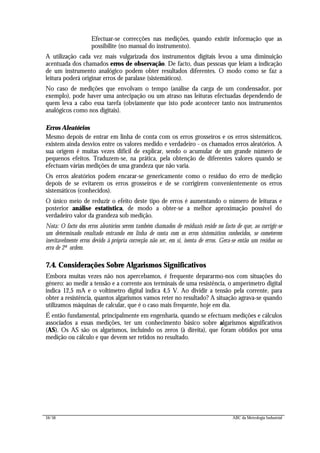34/56 ABC da Metrologia Industrial
Efectuar-se correcções nas medições, quando existir informação que as
possibilite (no manual do instrumento).
A utilização cada vez mais vulgarizada dos instrumentos digitais levou a uma diminuição
acentuada dos chamados erros de observação. De facto, duas pessoas que leiam a indicação
de um instrumento analógico podem obter resultados diferentes. O modo como se faz a
leitura poderá originar erros de paralaxe (sistemáticos).
No caso de medições que envolvam o tempo (análise da carga de um condensador, por
exemplo), pode haver uma antecipação ou um atraso nas leituras efectuadas dependendo de
quem leva a cabo essa tarefa (obviamente que isto pode acontecer tanto nos instrumentos
analógicos como nos digitais).
Erros Aleatórios
Mesmo depois de entrar em linha de conta com os erros grosseiros e os erros sistemáticos,
existem ainda desvios entre os valores medido e verdadeiro - os chamados erros aleatórios. A
sua origem é muitas vezes difícil de explicar, sendo o acumular de um grande número de
pequenos efeitos. Traduzem-se, na prática, pela obtenção de diferentes valores quando se
efectuam várias medições de uma grandeza que não varia.
Os erros aleatórios podem encarar-se genericamente como o resíduo do erro de medição
depois de se evitarem os erros grosseiros e de se corrigirem convenientemente os erros
sistemáticos (conhecidos).
O único meio de reduzir o efeito deste tipo de erros é aumentando o número de leituras e
posterior análise estatística, de modo a obter-se a melhor aproximação possível do
verdadeiro valor da grandeza sob medição.
Nota: O facto dos erros aleatórios serem também chamados de residuais reside no facto de que, ao corrigir-se
um determinado resultado entrando em linha de conta com os erros sistemáticos conhecidos, se cometerem
inevitavelmente erros devido à própria correcção não ser, em si, isenta de erros. Gera-se então um resíduo ou
erro de 2ª ordem.
7.4. Considerações Sobre Algarismos Significativos
Embora muitas vezes não nos apercebamos, é frequente depararmo-nos com situações do
género: ao medir a tensão e a corrente aos terminais de uma resistência, o amperímetro digital
indica 12,5 mA e o voltímetro digital indica 4,5 V. Ao dividir a tensão pela corrente, para
obter a resistência, quantos algarismos vamos reter no resultado? A situação agrava-se quando
utilizamos máquinas de calcular, que é o caso mais frequente, hoje em dia.
É então fundamental, principalmente em engenharia, quando se efectuam medições e cálculos
associados a essas medições, ter um conhecimento básico sobre algarismos significativos
(AS). Os AS são os algarismos, incluindo os zeros (à direita), que foram obtidos por uma
medição ou cálculo e que devem ser retidos no resultado.
 