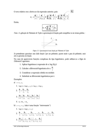 ABC da Metrologia Industrial 39/56
O erro relativo em x deriva-se da expressão anterior, pois
ε
δ δ ∂
∂
δ ∂
∂
δ
x
x x
i ii
n
i i
i
i
n
x f y y f y y
y
f
= = ≤ =
= =
∑ ∑( )
f fy yi i
1 1
Então,
ε
∂
∂
εx
i
i
y
i
n
y
y
f i
≤
=
∑
f
1
Nota: A aplicação do Polinómio de Taylor à aproximação de funções pode exemplificar-se em termos gráficos :
f
p0
p1
Figura 15: Aproximação de uma função por Polinómio de Taylor
Se pretendermos aproximar uma dada função f por um polinómio, quanto maior o grau do polinómio, mais
este se aproxima da função.
No caso de aparecerem funções complexas do tipo logarítmico, pode utilizar-se a Regra da
Diferencial Logarítmica:
1. Aplicar logaritmos à expressão de x: log (f(yi))
2. Calcular a diferencial logarítmica de x:
∂x
x
3. Considerar a expressão obtida em módulo
4. Substituir as diferenciais logarítmicas por ε
Exemplos:
a) x y y= 1 2.
1. log( ) log( . ) log logx y y y y= = +1 2 1 2
2.
∂ ∂ ∂x
x
y
y
y
y
= +1
1
2
2
3.
∂ ∂ ∂ ∂ ∂x
x
y
y
y
y
y
y
y
y
= + ≤ +1
1
2
2
1
1
2
2
4. ε ε εx y y≤ +1 2
b) x y y= +1 2 (não é uma função “interessante”)
1. log( ) log( )x y y= +1 2
2.
∂ ∂ ∂ ∂ ∂x
x
y
y y
y
y y
y
y y
y
y
y
y y
y
y
=
+
+
+
=
+
+
+
1
1 2
2
1 2
1
1 2
1
1
2
1 2
2
2
3.
∂ ∂ ∂x
x
y
y y
y
y
y
y y
y
y
≤
+
+
+
1
1 2
1
1
2
1 2
2
2
ε yi
 