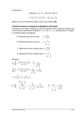 ABC da Metrologia Industrial 41/56
Na subtracção,
Subtracção = N1- N2 = 198 ± 8 (± 4.04 %)








=+=
−
+
−
≤
198
8
198
3
198
5
21
21
2
21
1
yyx
yy
y
yy
y
εεε
Repare que os erros absolutos são iguais, mas os erros relativos não.
Cálculo de Incerteza na Associação de Resistências em Paralelo
Determinar o erro relativo (máximo) no cálculo do paralelo de duas resistências, sabendo que
os erros relativos (máximos) na medida de 1R e 2R são 1Rε e 2Rε , respectivamente. Comparar
os resultados obtidos pela aplicação:
a) Expressão geral dos erros para:
21
21.
RR
RR
R
+
=
b) Expressão geral dos erros para: R
R R
=
+
1
1 1
1 2
c) Algoritmos de soma e produto para:
21
21.
RR
RR
R
+
=
d) Algoritmos de soma e produto para: R
R R
=
+
1
1 1
1 2
Resolução:
a)
∂
∂
f
R
R R R R R
R R1
2 1 2 1 2
1 2
2=
+ −
+
.( ) .
( )
R
f
R
R R
R R
1 1
1 2
1 2
=
+
.
∂
∂
f
R
R
f
R R R R R
R R
R
R R
R R
R
R R1
1 2 1 2 1 2
1 2
2
1
1 2
1 2
2
1 2
=
+ −
+
+
=
+
.( ) .
( )
.
.
ε ε εR R R
R
R R
R
R R
≤
+
+
+
2
1 2
1
1 2
1 2
. .
b)
( )
∂
∂
∂
∂f
R
R R
R
R R
R
R R
R
R R1
1 2
1
1 2
2
1
2
1 2
2
2
2
2 1
2
1 1
1 1
1
1 1
= −
+
+
= −
−
+
=
+
( )
( ) ( )
R
f
R
R R
R
R R
R R
1 1
1 2
1
1 2
1 2
1
1 1
=
+
=
+
.
 