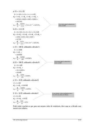 ABC da Metrologia Industrial 43/56
a) R = 111.1 Ω
R
R
R A B C D
R
R
= × + × + × + ×
= × + × + × + × =
= + + + =
=
= = = × =−
1 100 1 10 1 1 1 01
1 1 1 1
00500 00050 0002 00005
00575
00575
1111
518 10 00518%
1 1 1 1
4
.
. . . .
.
.
.
. .
Ω
Ω
δ δ δ δ δ
ε
δ
b) R = 1111 Ω
R
R
R A B C D
R
R
= × + × + × + ×
= × + × + × + × =
= + + + =
=
= = = × =−
10 100 10 10 10 1 10 01
10 10 10 10
0500 0 050 002 0005
0575
0575
1111
518 10 00518%
1 1 1 1
4
.
. . . .
.
.
. .
Ω
Ω
δ δ δ δ δ
ε
δ
c) R = 100 Ω, utilizando a década A
R
R
R A
R
R
= ×
= × =
=
= = =
1 100
1
00500
00500
100
0 0500%
1
Ω
Ω
δ δ
ε
δ
.
.
.
d) R = 100 Ω, utilizando a década B
R
R
R B
R
R
= ×
= × =
= × =
=
= = =
10 10
10
10 0 0050
0050
0 050
100
0 050%
1
Ω
Ω
δ δ
ε
δ
.
.
.
.
e) R = 10 Ω, utilizando a década B
R
R
R B
R
R
= ×
= × =
= = =
1 10
1 0 0050
0 0050
10
0 050%
1
Ω
Ωδ δ
ε
δ
.
.
.
f) R = 10 Ω, utilizando a década C
R
R
R C
R
R
= ×
= × =
= = =
10 1
10 002
0 02
10
02%
1
Ω
Ωδ δ
ε
δ
.
.
.
Pode então concluir-se que para um mesmo valor de resistência, deve usar-se a década com
menor erro relativo.
Erros relativos iguais (as décadas têm a
mesma exactidão)
Os erros absoluto e relativo quadruplicam (pois os
erros relativos das décadas são diferentes
Erros relativos iguais (as décadas têm a
mesma exactidão)
 